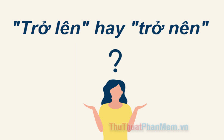 Trở lên hay trở nên Từ nào đúng chính tả tiếng Việt